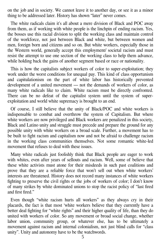 on the job and in society. We cannot leave it to another day, or see it as a minor
thing to be addressed later. History has shown “later” never comes.

‘The white radicals claim it's all about a mere division of Black and POC away
from them, as if working with white people is the linchpin of ending racism. Yes,
the bosses use this racial division to split the working class and maintain control
of the workforce, not just between Black and white, but between women and
men, foreign born and citizens and so on, But white workers, especially those in
the Western world, generally accept this employment/ societal racism and must
resist the attempt to use one section of the working class to help them advance,
while holding back the gains of another segment based or race or nationality.

This is how the capitalists subject workers of color to super-exploitation; they
work under the worst conditions for unequal pay. This kind of class opportunism
and capitulationism on the part of white labor has historically prevented
development of a united movement — not the demands of workers of color, as
many white radicals like to claim. White racism must be directly confronted.
There can be no defeat of the capitalist system until the system of super-
exploitation and world white supremacy is brought to an end.

   

 

Of course, I still believe that the unity of Black/POC and white workers is
indispensable 10 combat and overthrow the system of Capitalism. But where
white workers are now privileged and Black workers are penalized in this society,
Black and Latino unity and struggle must precede and prepare the ground for any
possible unity with white workers on a broad scale. Further, a movement has to
be built to fight racism and capitalism now and not be afraid to challenge racism
in the working class communities themselves. Not some romantic white-led
movement that refuses to deal with these issues.

 

 

Many white radicals just foolishly think that Black people are eager to work
with whites, even after years of sellouts and racism, Well, some of believe that
these white activists must atone for their misdeeds in such past coalitions and
prove that they are a reliable force that won't sell out when white workers’
interests are threatened, History does not record many instances of white workers
fighting to preserve the civil rights or the jobs of workers of color; I don't know
of many strikes by white dominated unions to stop the racist policy of “last fired
and first fired.”

 

Even though “white racism hurts all workers” as they always ery in their
placards, the fact is that most ‘white workers believe that they currently have a
better deal fighting for “white rights” and their higher quality of life, than they do
united with workers of color, So any movement or broad social change, whether
labor union, community group, or whatever else, has to be ultimately a
movement against racism and internal colonialism, not just blind calls for “class
unity”. Unity and autonomy have to be the watchwords
5

  
